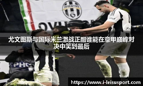 尤文图斯与国际米兰激战正酣谁能在意甲巅峰对决中笑到最后