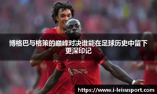 博格巴与格策的巅峰对决谁能在足球历史中留下更深印记