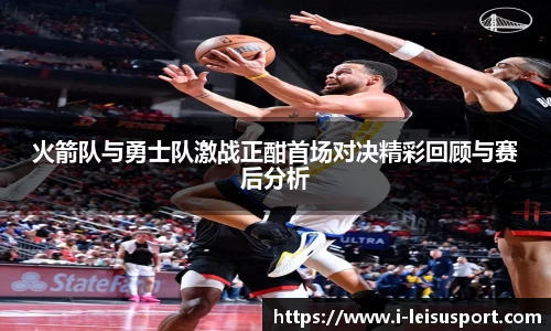 火箭队与勇士队激战正酣首场对决精彩回顾与赛后分析