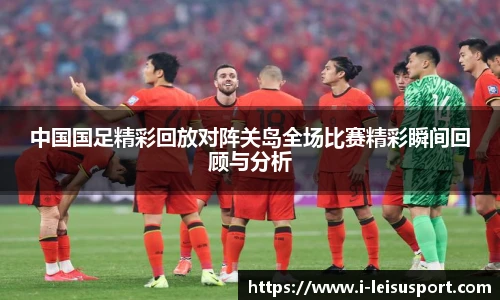 中国国足精彩回放对阵关岛全场比赛精彩瞬间回顾与分析