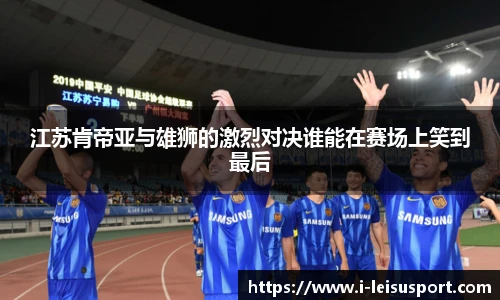江苏肯帝亚与雄狮的激烈对决谁能在赛场上笑到最后